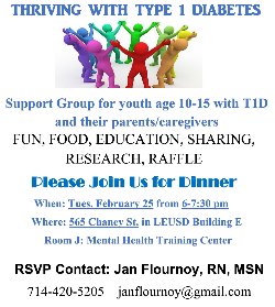 Save the Date! Tuesday, February 25, from 6:00 p.m. to 7:30 p.m. What: A dinner and support group experience for LEUSD youth age 10 - 15 with Type 1 Diabetes, accompanied by parents and caregivers. Where: LEUSD District Office, Building \'E,\' Room J, 565 Chaney Street, Lake Elsinore, CA 92530. RSVP: please contact Jan Flournoy, RN, MSN by email janflournoy@gmail.com, or by telephone: (951) 420-5205. Hurry, as space is limited!